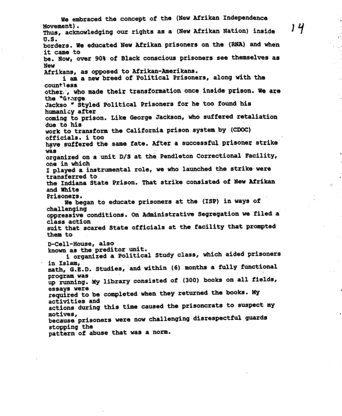 Wa enbraced the concept: of the (New Afrikan Independence sovesent) « Thus, acknowledging our rights as a (New Afrikan Nation) inside 1 ‘i 0., Boriers. We educated New Afrikan prisoners on the (RA) and when it came to be. Now, over 90% of Black conscious prisoners see themselves as ew Afrikans, as opposed to Afrikan-Amerikans. 4 am a new breed of Political Prisoner: countless other., vho made their transformation once inside prison. We are the “arorge Jackso * Styled Political Prisoners for he too found his humanicy after coming to prison. Like George Jacksen, whe sutfered retaliation due to his Work to transform the California prison system by (CDOC) officials. i too have suffered the same fate. After a successful prisoner strike was organized on a unit D/S at the Pendleton Correctional Facility, one_in which T played a instrumental role, we who launched the strike were ‘transferred to the Indiana State Prison. That strike consisted of New Afrikan and White erisoners. We began to educate prisoners at the (ISP) in ways of challenging oppressive conditions. On Administrative Segregation we filed a class action Suit that scared State officials at the facility that prompted them to D-Cell-House, also known as the preditor unit. 1" organized a Political Study cl: along with the , which aided prisoners Studies, ‘and within (6) months a fully functional were Saaaites-to be completed vhen they returned the books. NY activities and actions during this time caused the prisoncrats to suspect my Botives, because prisoners were now challenging disrespectful guards stopping the pattern of abuse that was a norm.